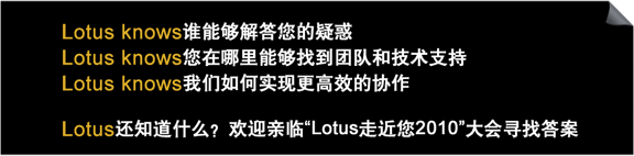 lotus knows 谁能够解答您的疑惑
lotus knows 您在哪里能够找到团队和技术支持
lotus knows 我们如何实现更高效的协作
lotus还知道什么？欢迎亲临“lotus走近您2010”大会寻找答案